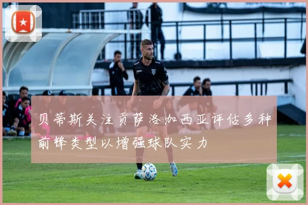 贝蒂斯关注贡萨洛加西亚评估多种前锋类型以增强球队实力