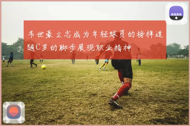 韦世豪立志成为年轻球员的榜样追随C罗的脚步展现职业精神