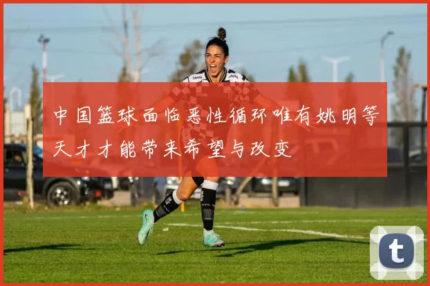 中国篮球面临恶性循环唯有姚明等天才才能带来希望与改变