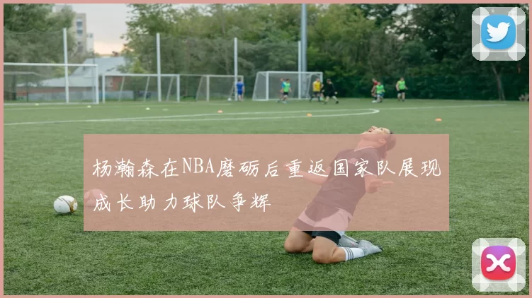 杨瀚森在NBA磨砺后重返国家队展现成长助力球队争辉