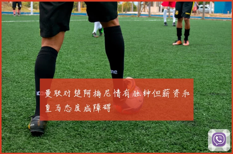 曼联对楚阿梅尼情有独钟但薪资和皇马态度成障碍