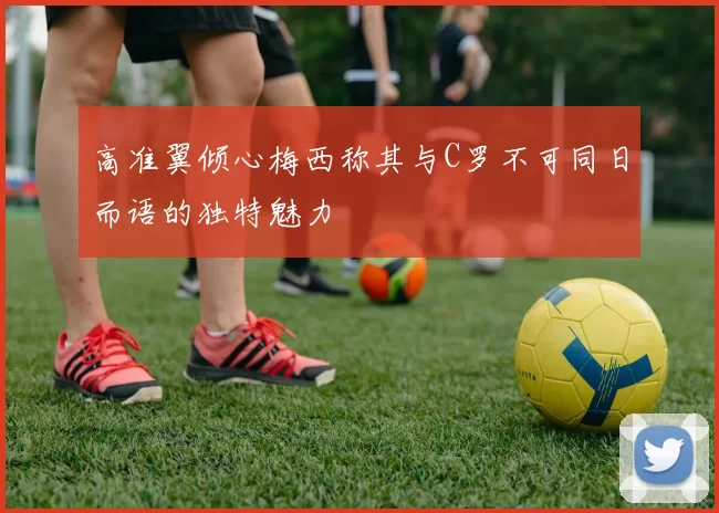 高准翼倾心梅西称其与C罗不可同日而语的独特魅力