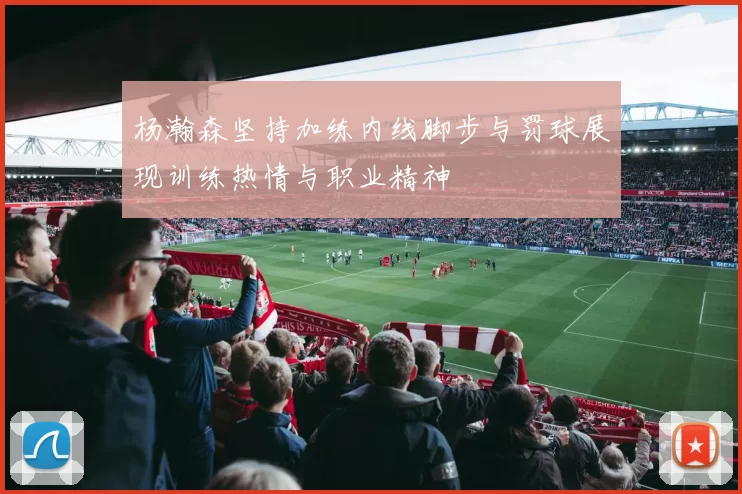 杨瀚森坚持加练内线脚步与罚球展现训练热情与职业精神