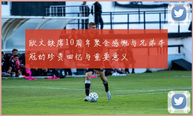 欧文缺席10周年聚会感慨与兄弟夺冠的珍贵回忆与重要意义
