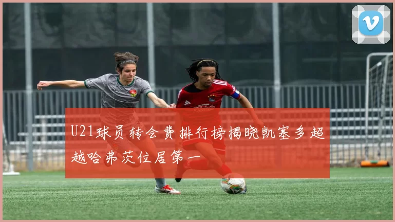 U21球员转会费排行榜揭晓凯塞多超越哈弗茨位居第一