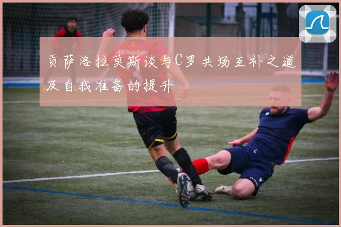 贡萨洛拉莫斯谈与C罗共场互补之道及自我准备的提升